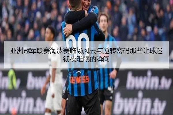 亚洲冠军联赛淘汰赛临场风云与逆转密码那些让球迷彻夜难眠的瞬间